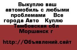 Выкуплю ваш автомобиль с любыми проблемами. - Все города Авто » Куплю   . Тамбовская обл.,Моршанск г.